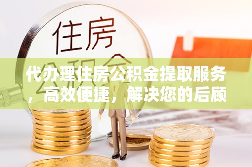 稻城代办理住房公积金提取服务，高效便捷，解决您的后顾之忧
