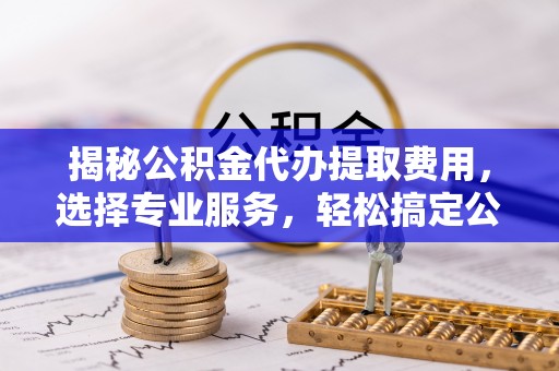 稻城揭秘公积金代办提取费用，选择专业服务，轻松搞定公积金提取