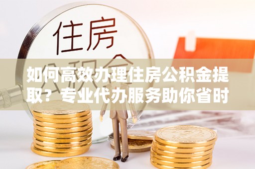 稻城如何高效办理住房公积金提取？专业代办服务助你省时省力