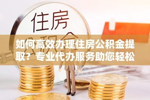 稻城如何高效办理住房公积金提取？专业代办服务助您轻松搞定
