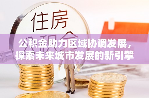 稻城公积金助力区域协调发展，探索未来城市发展的新引擎