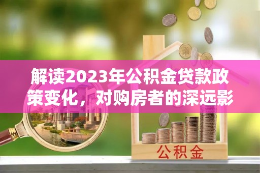 稻城解读2023年公积金贷款政策变化，对购房者的深远影响