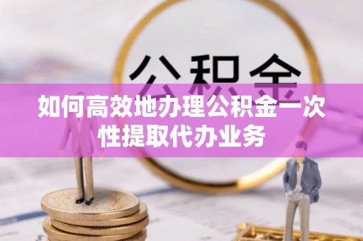 稻城如何高效地办理公积金一次性提取代办业务