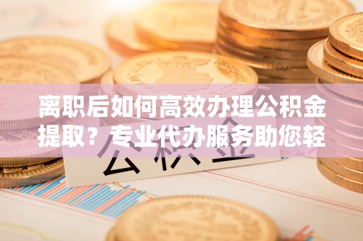 稻城离职后如何高效办理公积金提取？专业代办服务助您轻松搞定
