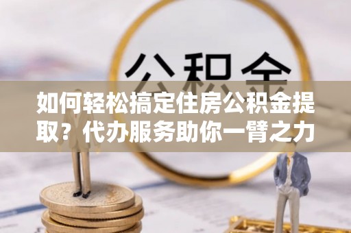 稻城如何轻松搞定住房公积金提取？代办服务助你一臂之力
