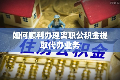 稻城如何顺利办理离职公积金提取代办业务