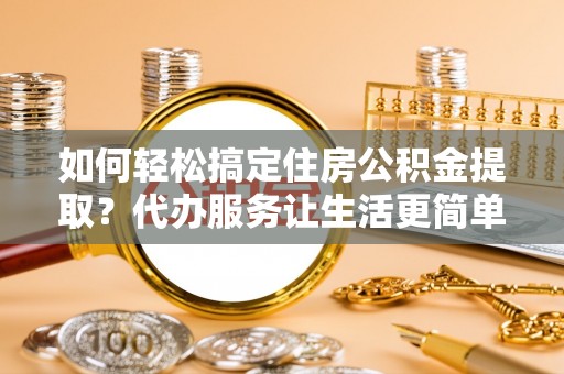 稻城如何轻松搞定住房公积金提取？代办服务让生活更简单