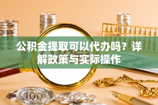 稻城公积金提取可以代办吗？详解政策与实际操作