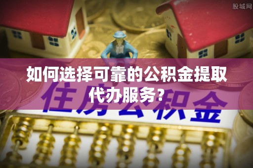 稻城如何选择可靠的公积金提取代办服务？