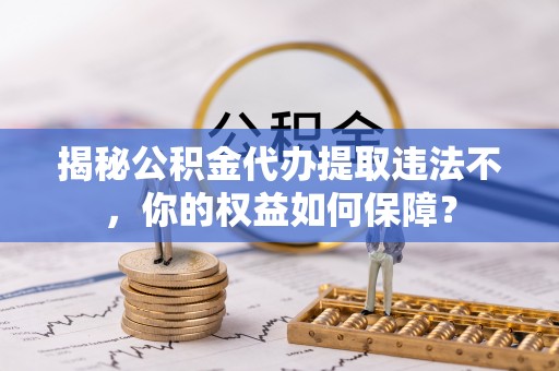 稻城揭秘公积金代办提取违法不，你的权益如何保障？